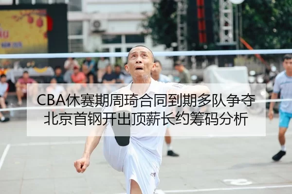 CBA休赛期周琦合同到期多队争夺 北京首钢开出顶薪长约筹码分析