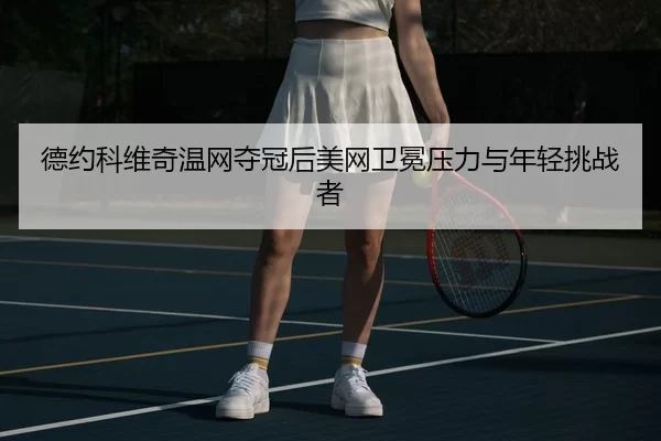 德约科维奇温网夺冠后美网卫冕压力与年轻挑战者